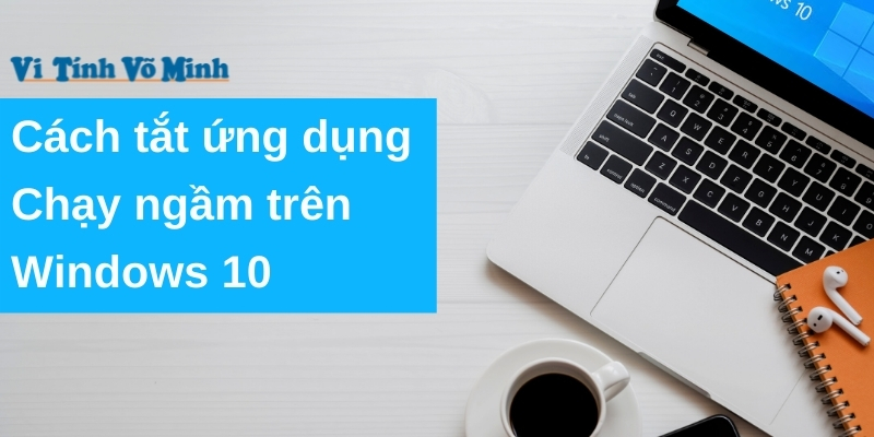 Cách tắt ứng dụng chạy ngầm trên Windows 10 giúp tăng tốc máy tính